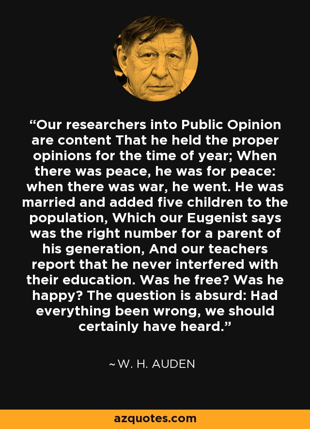 Our researchers into Public Opinion are content That he held the proper opinions for the time of year; When there was peace, he was for peace: when there was war, he went. He was married and added five children to the population, Which our Eugenist says was the right number for a parent of his generation, And our teachers report that he never interfered with their education. Was he free? Was he happy? The question is absurd: Had everything been wrong, we should certainly have heard. - W. H. Auden