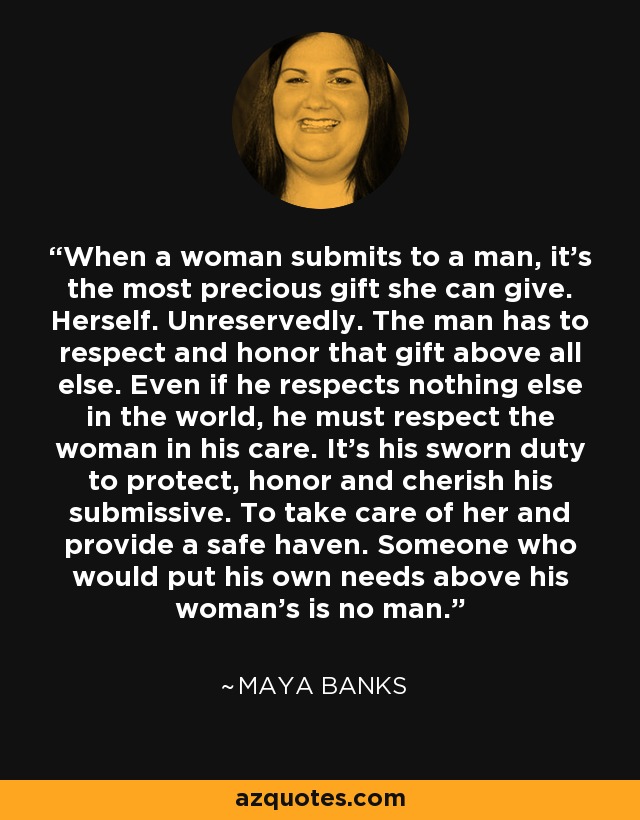 When a woman submits to a man, it's the most precious gift she can give. Herself. Unreservedly. The man has to respect and honor that gift above all else. Even if he respects nothing else in the world, he must respect the woman in his care. It's his sworn duty to protect, honor and cherish his submissive. To take care of her and provide a safe haven. Someone who would put his own needs above his woman's is no man. - Maya Banks