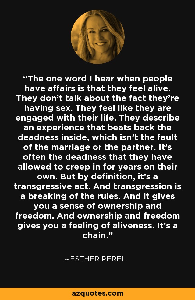 The one word I hear when people have affairs is that they feel alive. They don't talk about the fact they're having sex. They feel like they are engaged with their life. They describe an experience that beats back the deadness inside, which isn't the fault of the marriage or the partner. It's often the deadness that they have allowed to creep in for years on their own. But by definition, it's a transgressive act. And transgression is a breaking of the rules. And it gives you a sense of ownership and freedom. And ownership and freedom gives you a feeling of aliveness. It's a chain. - Esther Perel