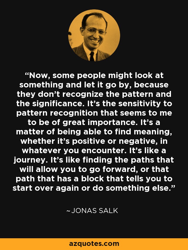 Now, some people might look at something and let it go by, because they don't recognize the pattern and the significance. It's the sensitivity to pattern recognition that seems to me to be of great importance. It's a matter of being able to find meaning, whether it's positive or negative, in whatever you encounter. It's like a journey. It's like finding the paths that will allow you to go forward, or that path that has a block that tells you to start over again or do something else. - Jonas Salk