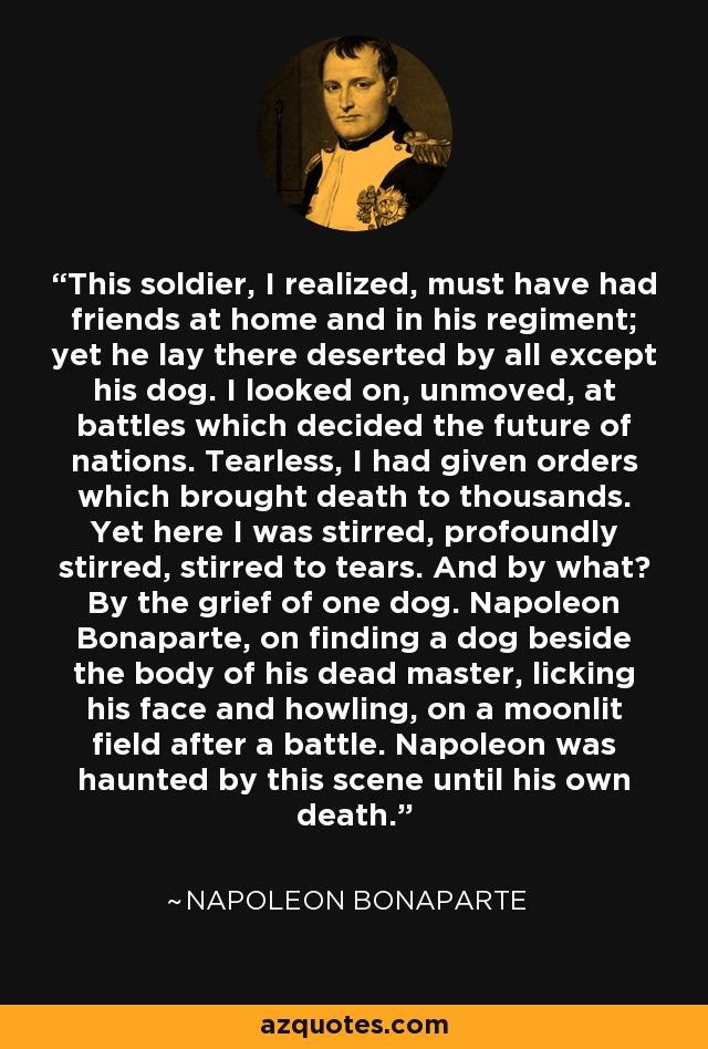 This soldier, I realized, must have had friends at home and in his regiment; yet he lay there deserted by all except his dog. I looked on, unmoved, at battles which decided the future of nations. Tearless, I had given orders which brought death to thousands. Yet here I was stirred, profoundly stirred, stirred to tears. And by what? By the grief of one dog. Napoleon Bonaparte, on finding a dog beside the body of his dead master, licking his face and howling, on a moonlit field after a battle. Napoleon was haunted by this scene until his own death. - Napoleon Bonaparte