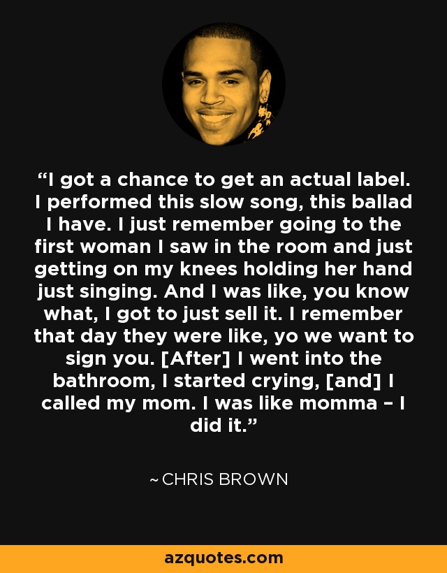 I got a chance to get an actual label. I performed this slow song, this ballad I have. I just remember going to the first woman I saw in the room and just getting on my knees holding her hand just singing. And I was like, you know what, I got to just sell it. I remember that day they were like, yo we want to sign you. [After] I went into the bathroom, I started crying, [and] I called my mom. I was like momma – I did it. - Chris Brown