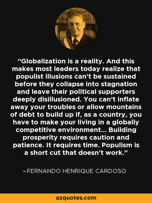 Globalization is a reality. And this makes most leaders today realize that populist illusions can't be sustained before they collapse into stagnation and leave their political supporters deeply disillusioned. You can't inflate away your troubles or allow mountains of debt to build up if, as a country, you have to make your living in a globally competitive environment... Building prosperity requires caution and patience. It requires time. Populism is a short cut that doesn't work. - Fernando Henrique Cardoso