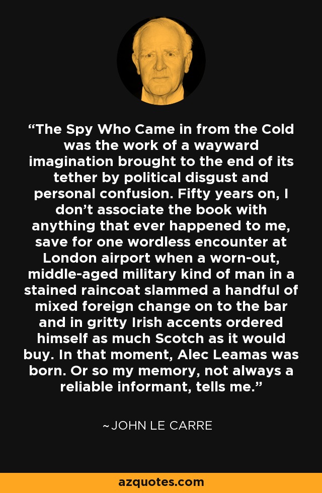 The Spy Who Came in from the Cold was the work of a wayward imagination brought to the end of its tether by political disgust and personal confusion. Fifty years on, I don't associate the book with anything that ever happened to me, save for one wordless encounter at London airport when a worn-out, middle-aged military kind of man in a stained raincoat slammed a handful of mixed foreign change on to the bar and in gritty Irish accents ordered himself as much Scotch as it would buy. In that moment, Alec Leamas was born. Or so my memory, not always a reliable informant, tells me. - John le Carre