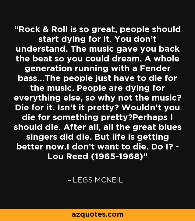Rock & Roll is so great, people should start dying for it. You don't understand. The music gave you back the beat so you could dream. A whole generation running with a Fender bass...The people just have to die for the music. People are dying for everything else, so why not the music? Die for it. Isn't it pretty? Wouldn't you die for something pretty?Perhaps I should die. After all, all the great blues singers did die. But life is getting better now.I don't want to die. Do I? - Lou Reed (1965-1968) - Legs McNeil