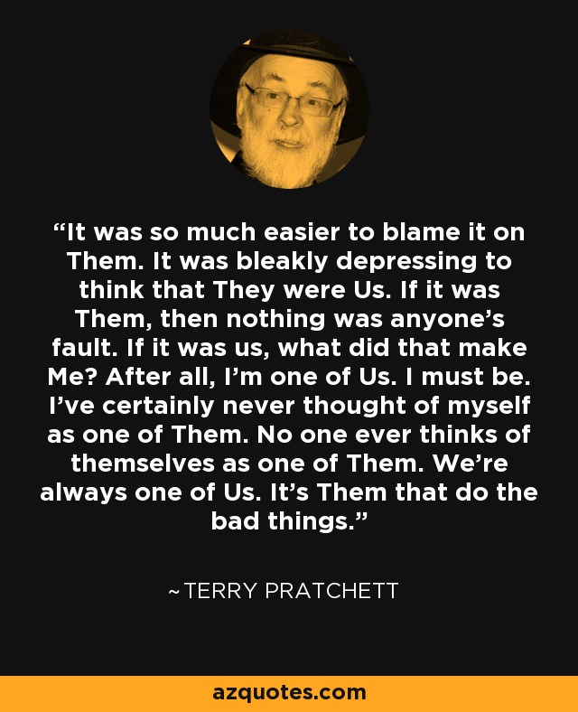 It was so much easier to blame it on Them. It was bleakly depressing to think that They were Us. If it was Them, then nothing was anyone's fault. If it was us, what did that make Me? After all, I'm one of Us. I must be. I've certainly never thought of myself as one of Them. No one ever thinks of themselves as one of Them. We're always one of Us. It's Them that do the bad things. - Terry Pratchett