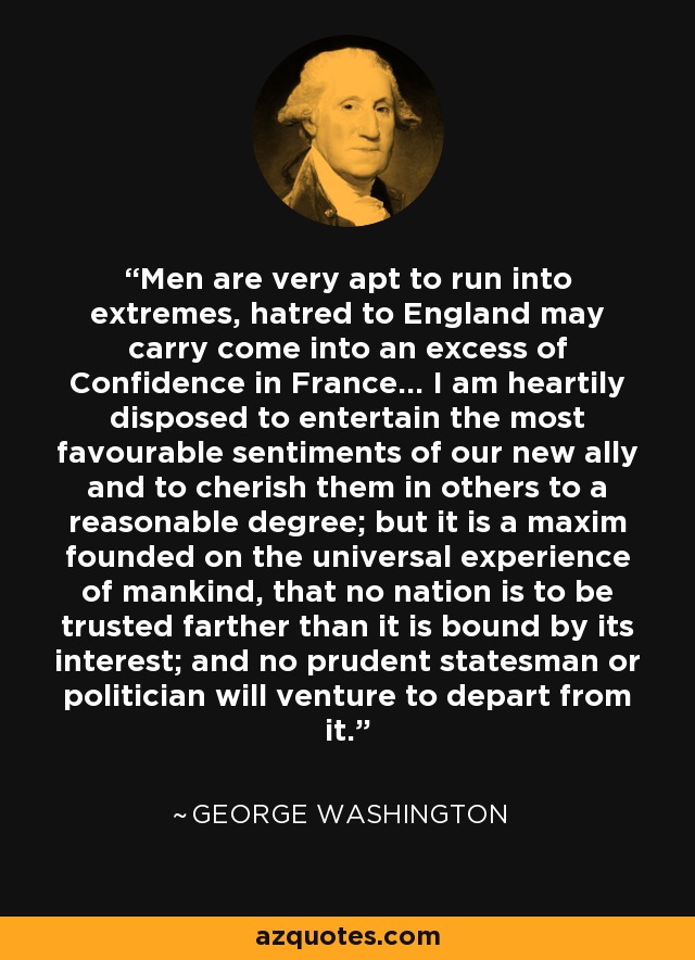 Men are very apt to run into extremes, hatred to England may carry come into an excess of Confidence in France... I am heartily disposed to entertain the most favourable sentiments of our new ally and to cherish them in others to a reasonable degree; but it is a maxim founded on the universal experience of mankind, that no nation is to be trusted farther than it is bound by its interest; and no prudent statesman or politician will venture to depart from it. - George Washington