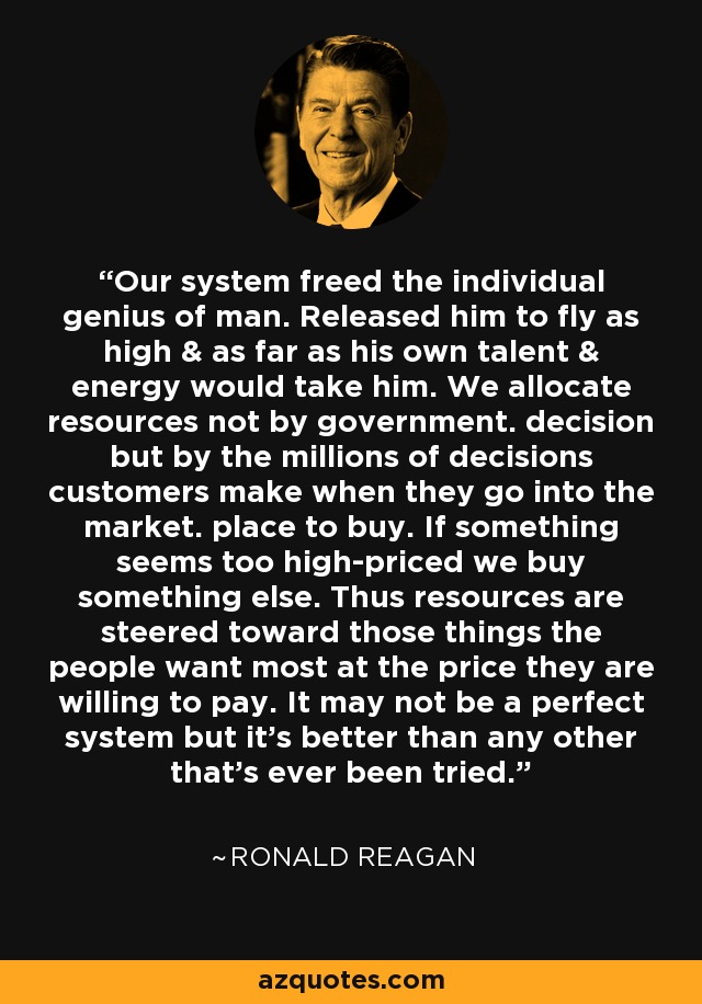 Our system freed the individual genius of man. Released him to fly as high & as far as his own talent & energy would take him. We allocate resources not by government. decision but by the millions of decisions customers make when they go into the market. place to buy. If something seems too high-priced we buy something else. Thus resources are steered toward those things the people want most at the price they are willing to pay. It may not be a perfect system but it's better than any other that's ever been tried. - Ronald Reagan