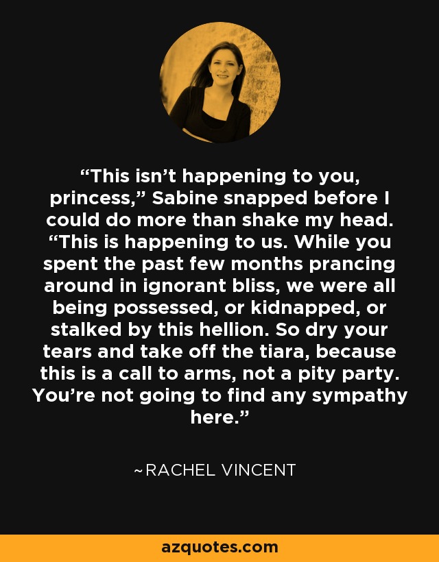 This isn’t happening to you, princess,” Sabine snapped before I could do more than shake my head. “This is happening to us. While you spent the past few months prancing around in ignorant bliss, we were all being possessed, or kidnapped, or stalked by this hellion. So dry your tears and take off the tiara, because this is a call to arms, not a pity party. You’re not going to find any sympathy here. - Rachel Vincent