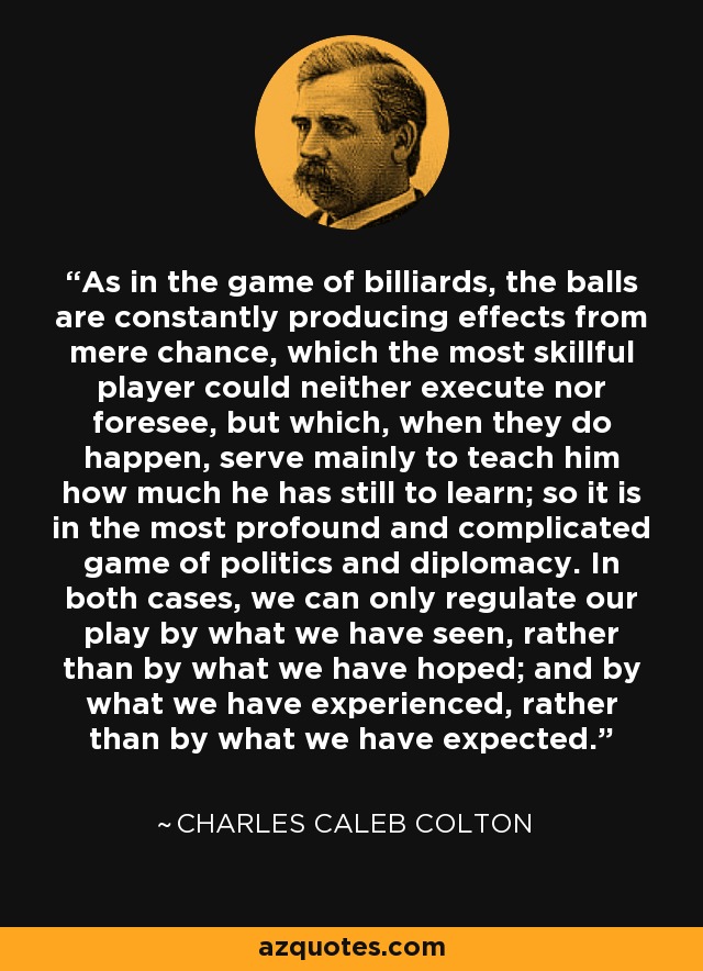 As in the game of billiards, the balls are constantly producing effects from mere chance, which the most skillful player could neither execute nor foresee, but which, when they do happen, serve mainly to teach him how much he has still to learn; so it is in the most profound and complicated game of politics and diplomacy. In both cases, we can only regulate our play by what we have seen, rather than by what we have hoped; and by what we have experienced, rather than by what we have expected. - Charles Caleb Colton