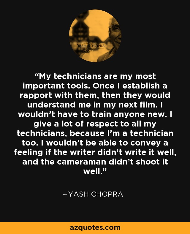 My technicians are my most important tools. Once I establish a rapport with them, then they would understand me in my next film. I wouldn't have to train anyone new. I give a lot of respect to all my technicians, because I'm a technician too. I wouldn't be able to convey a feeling if the writer didn't write it well, and the cameraman didn't shoot it well. - Yash Chopra