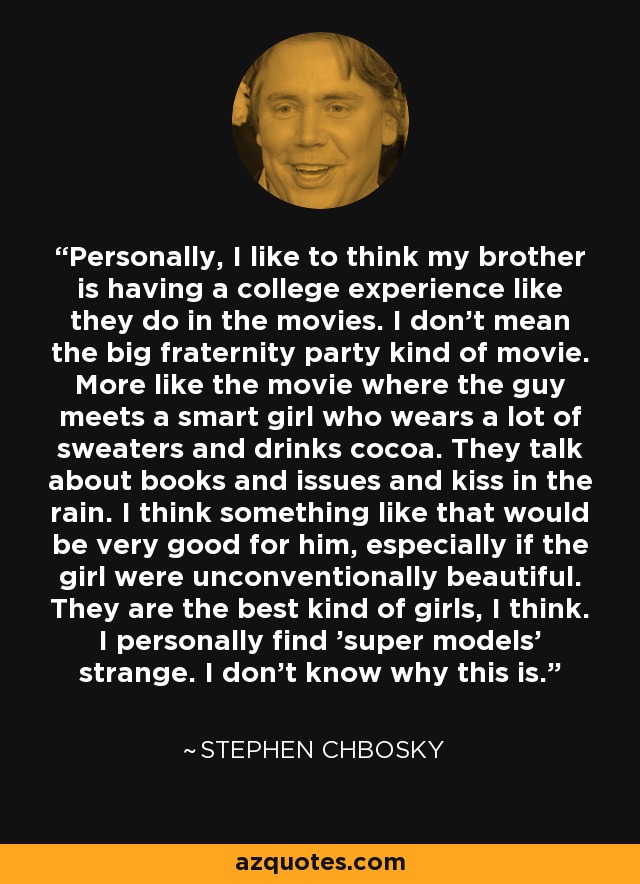 Personally, I like to think my brother is having a college experience like they do in the movies. I don't mean the big fraternity party kind of movie. More like the movie where the guy meets a smart girl who wears a lot of sweaters and drinks cocoa. They talk about books and issues and kiss in the rain. I think something like that would be very good for him, especially if the girl were unconventionally beautiful. They are the best kind of girls, I think. I personally find 'super models' strange. I don't know why this is. - Stephen Chbosky