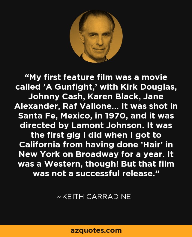 My first feature film was a movie called 'A Gunfight,' with Kirk Douglas, Johnny Cash, Karen Black, Jane Alexander, Raf Vallone... It was shot in Santa Fe, Mexico, in 1970, and it was directed by Lamont Johnson. It was the first gig I did when I got to California from having done 'Hair' in New York on Broadway for a year. It was a Western, though! But that film was not a successful release. - Keith Carradine