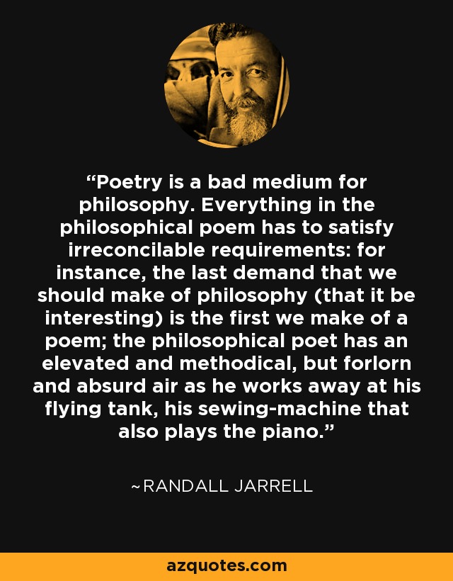 Poetry is a bad medium for philosophy. Everything in the philosophical poem has to satisfy irreconcilable requirements: for instance, the last demand that we should make of philosophy (that it be interesting) is the first we make of a poem; the philosophical poet has an elevated and methodical, but forlorn and absurd air as he works away at his flying tank, his sewing-machine that also plays the piano. - Randall Jarrell