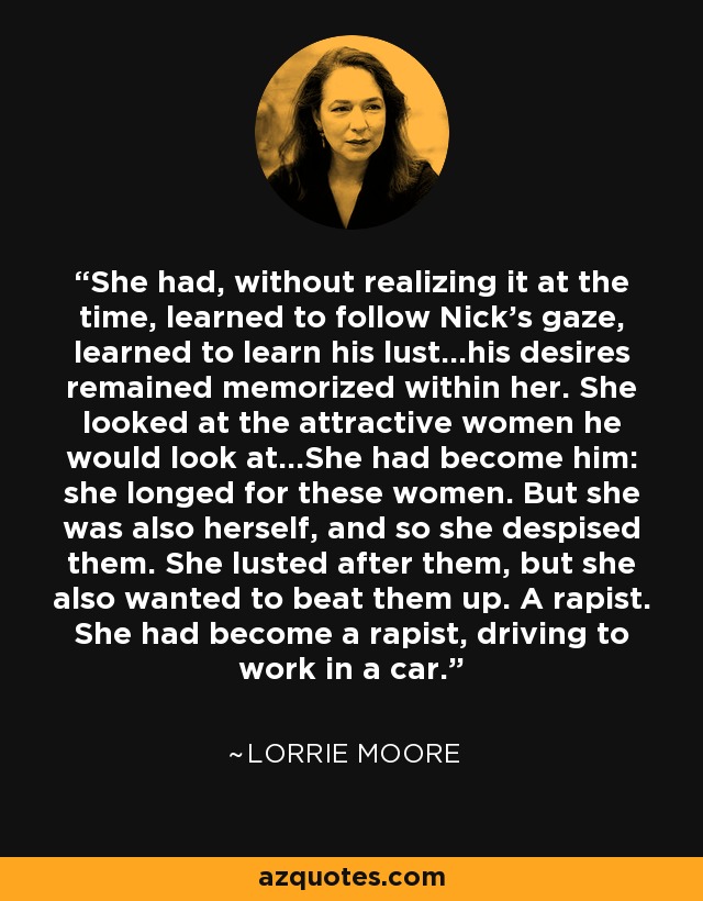 She had, without realizing it at the time, learned to follow Nick's gaze, learned to learn his lust...his desires remained memorized within her. She looked at the attractive women he would look at...She had become him: she longed for these women. But she was also herself, and so she despised them. She lusted after them, but she also wanted to beat them up. A rapist. She had become a rapist, driving to work in a car. - Lorrie Moore