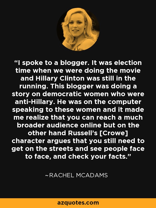 I spoke to a blogger. It was election time when we were doing the movie and Hillary Clinton was still in the running. This blogger was doing a story on democratic women who were anti-Hillary. He was on the computer speaking to these women and it made me realize that you can reach a much broader audience online but on the other hand Russell's [Crowe] character argues that you still need to get on the streets and see people face to face, and check your facts. - Rachel McAdams