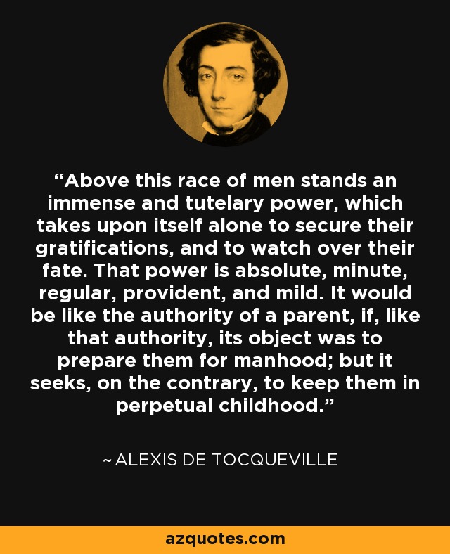 Above this race of men stands an immense and tutelary power, which takes upon itself alone to secure their gratifications, and to watch over their fate. That power is absolute, minute, regular, provident, and mild. It would be like the authority of a parent, if, like that authority, its object was to prepare them for manhood; but it seeks, on the contrary, to keep them in perpetual childhood. - Alexis de Tocqueville