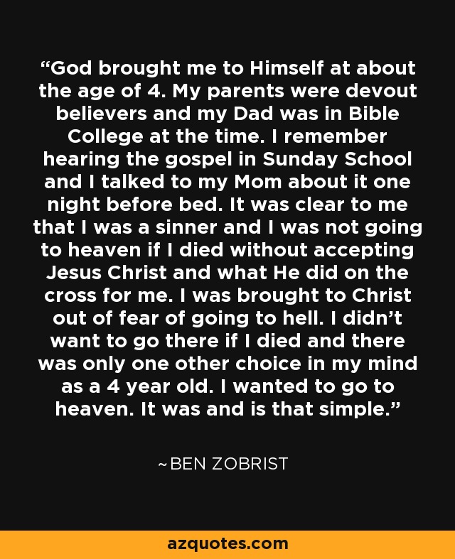 God brought me to Himself at about the age of 4. My parents were devout believers and my Dad was in Bible College at the time. I remember hearing the gospel in Sunday School and I talked to my Mom about it one night before bed. It was clear to me that I was a sinner and I was not going to heaven if I died without accepting Jesus Christ and what He did on the cross for me. I was brought to Christ out of fear of going to hell. I didn't want to go there if I died and there was only one other choice in my mind as a 4 year old. I wanted to go to heaven. It was and is that simple. - Ben Zobrist