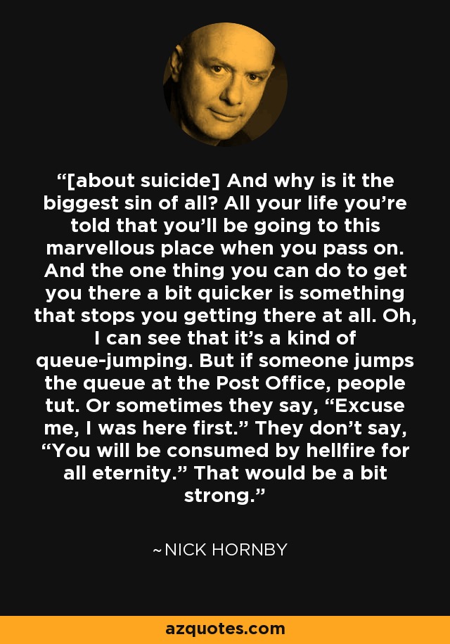 [about suicide] And why is it the biggest sin of all? All your life you're told that you'll be going to this marvellous place when you pass on. And the one thing you can do to get you there a bit quicker is something that stops you getting there at all. Oh, I can see that it's a kind of queue­jumping. But if someone jumps the queue at the Post Office, people tut. Or sometimes they say, “Excuse me, I was here first.” They don't say, “You will be consumed by hellfire for all eternity.” That would be a bit strong. - Nick Hornby