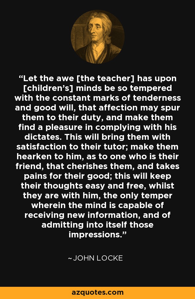 Let the awe [the teacher] has upon [children's] minds be so tempered with the constant marks of tenderness and good will, that affection may spur them to their duty, and make them find a pleasure in complying with his dictates. This will bring them with satisfaction to their tutor; make them hearken to him, as to one who is their friend, that cherishes them, and takes pains for their good; this will keep their thoughts easy and free, whilst they are with him, the only temper wherein the mind is capable of receiving new information, and of admitting into itself those impressions. - John Locke