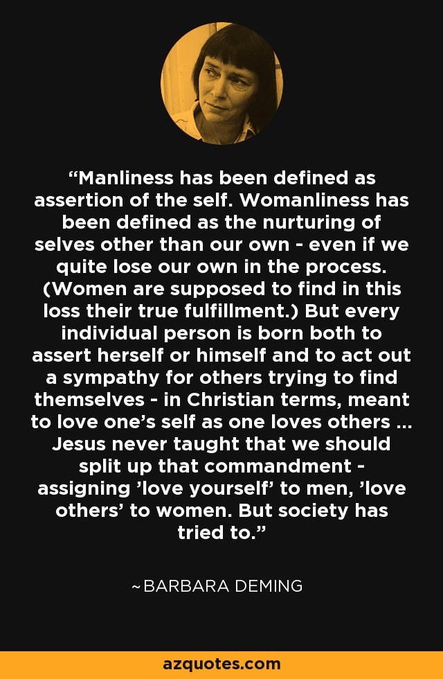 Manliness has been defined as assertion of the self. Womanliness has been defined as the nurturing of selves other than our own - even if we quite lose our own in the process. (Women are supposed to find in this loss their true fulfillment.) But every individual person is born both to assert herself or himself and to act out a sympathy for others trying to find themselves - in Christian terms, meant to love one's self as one loves others ... Jesus never taught that we should split up that commandment - assigning 'love yourself' to men, 'love others' to women. But society has tried to. - Barbara Deming