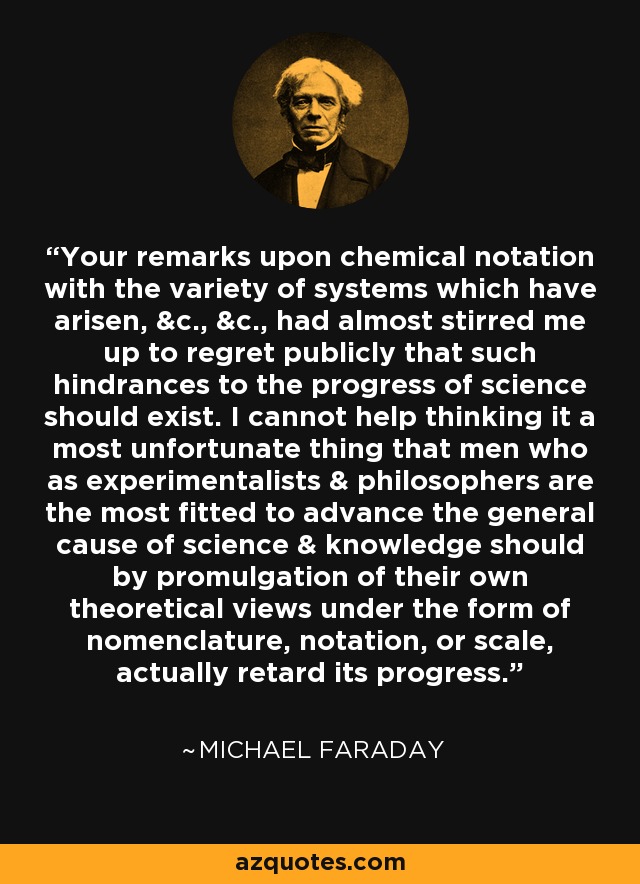 Your remarks upon chemical notation with the variety of systems which have arisen, &c., &c., had almost stirred me up to regret publicly that such hindrances to the progress of science should exist. I cannot help thinking it a most unfortunate thing that men who as experimentalists & philosophers are the most fitted to advance the general cause of science & knowledge should by promulgation of their own theoretical views under the form of nomenclature, notation, or scale, actually retard its progress. - Michael Faraday