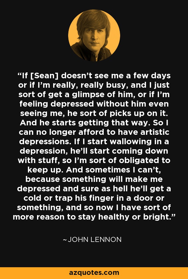 If [Sean] doesn't see me a few days or if I'm really, really busy, and I just sort of get a glimpse of him, or if I'm feeling depressed without him even seeing me, he sort of picks up on it. And he starts getting that way. So I can no longer afford to have artistic depressions. If I start wallowing in a depression, he'll start coming down with stuff, so I'm sort of obligated to keep up. And sometimes I can't, because something will make me depressed and sure as hell he'll get a cold or trap his finger in a door or something, and so now I have sort of more reason to stay healthy or bright. - John Lennon