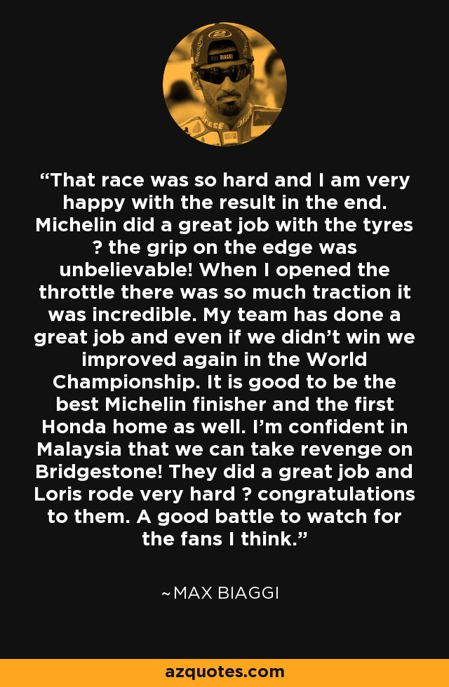 That race was so hard and I am very happy with the result in the end. Michelin did a great job with the tyres ? the grip on the edge was unbelievable! When I opened the throttle there was so much traction it was incredible. My team has done a great job and even if we didn't win we improved again in the World Championship. It is good to be the best Michelin finisher and the first Honda home as well. I'm confident in Malaysia that we can take revenge on Bridgestone! They did a great job and Loris rode very hard ? congratulations to them. A good battle to watch for the fans I think. - Max Biaggi