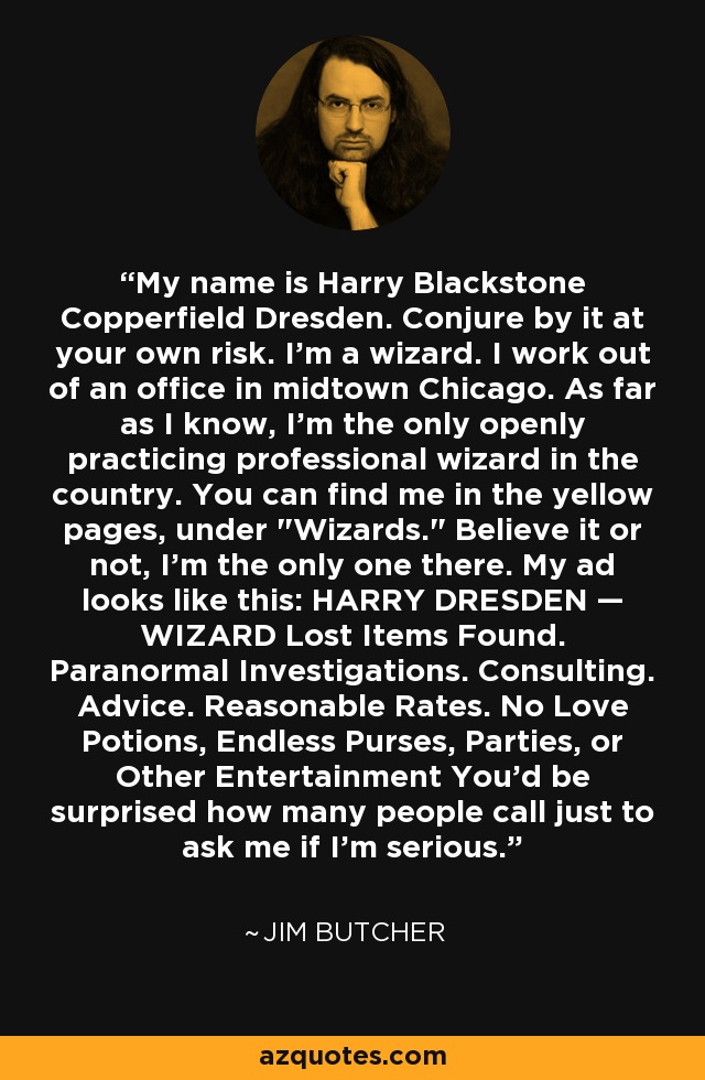 My name is Harry Blackstone Copperfield Dresden. Conjure by it at your own risk. I'm a wizard. I work out of an office in midtown Chicago. As far as I know, I'm the only openly practicing professional wizard in the country. You can find me in the yellow pages, under 