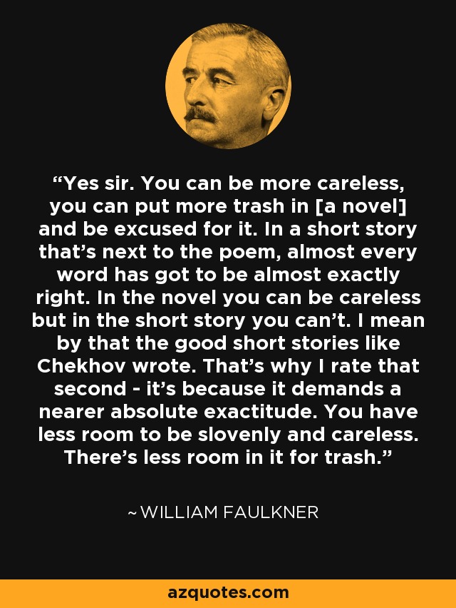 Yes sir. You can be more careless, you can put more trash in [a novel] and be excused for it. In a short story that's next to the poem, almost every word has got to be almost exactly right. In the novel you can be careless but in the short story you can't. I mean by that the good short stories like Chekhov wrote. That's why I rate that second - it's because it demands a nearer absolute exactitude. You have less room to be slovenly and careless. There's less room in it for trash. - William Faulkner