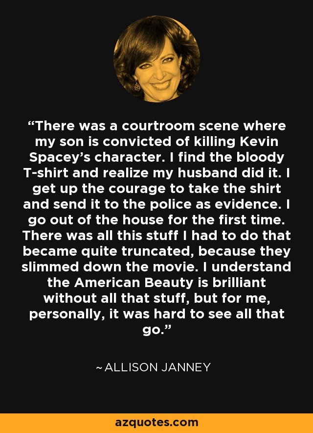 There was a courtroom scene where my son is convicted of killing Kevin Spacey's character. I find the bloody T-shirt and realize my husband did it. I get up the courage to take the shirt and send it to the police as evidence. I go out of the house for the first time. There was all this stuff I had to do that became quite truncated, because they slimmed down the movie. I understand the American Beauty is brilliant without all that stuff, but for me, personally, it was hard to see all that go. - Allison Janney