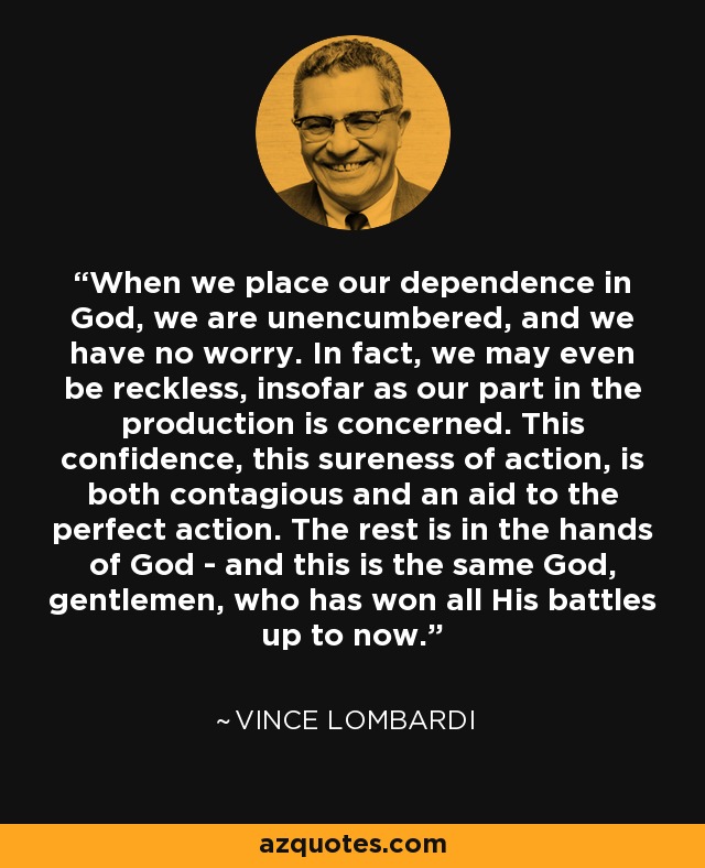When we place our dependence in God, we are unencumbered, and we have no worry. In fact, we may even be reckless, insofar as our part in the production is concerned. This confidence, this sureness of action, is both contagious and an aid to the perfect action. The rest is in the hands of God - and this is the same God, gentlemen, who has won all His battles up to now. - Vince Lombardi