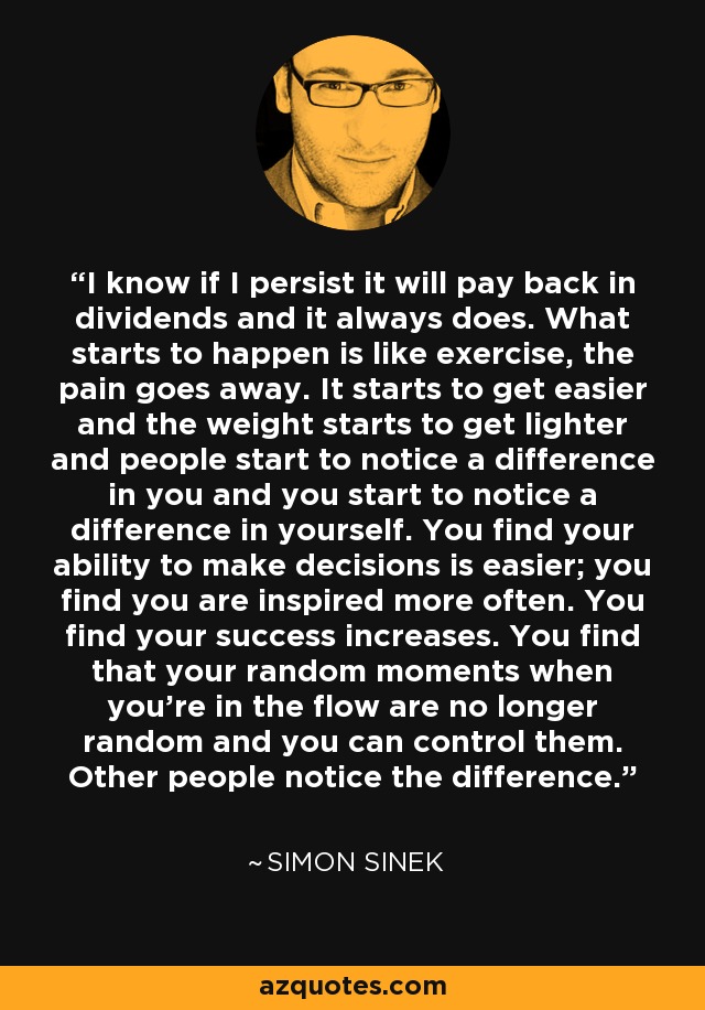 I know if I persist it will pay back in dividends and it always does. What starts to happen is like exercise, the pain goes away. It starts to get easier and the weight starts to get lighter and people start to notice a difference in you and you start to notice a difference in yourself. You find your ability to make decisions is easier; you find you are inspired more often. You find your success increases. You find that your random moments when you're in the flow are no longer random and you can control them. Other people notice the difference. - Simon Sinek