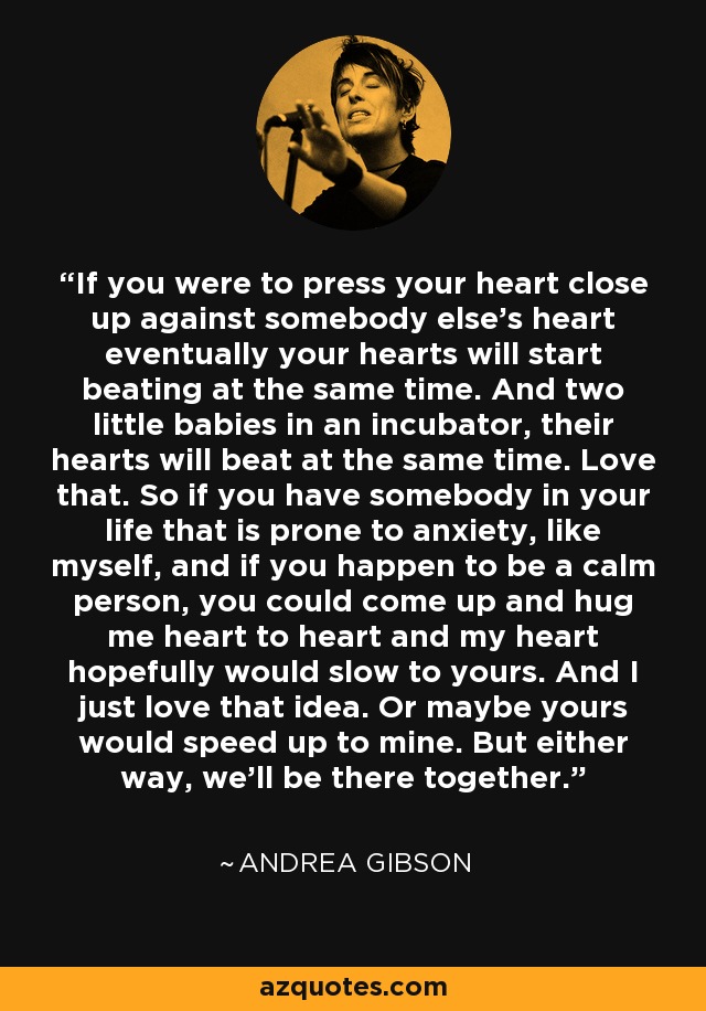 If you were to press your heart close up against somebody else’s heart eventually your hearts will start beating at the same time. And two little babies in an incubator, their hearts will beat at the same time. Love that. So if you have somebody in your life that is prone to anxiety, like myself, and if you happen to be a calm person, you could come up and hug me heart to heart and my heart hopefully would slow to yours. And I just love that idea. Or maybe yours would speed up to mine. But either way, we’ll be there together. - Andrea Gibson