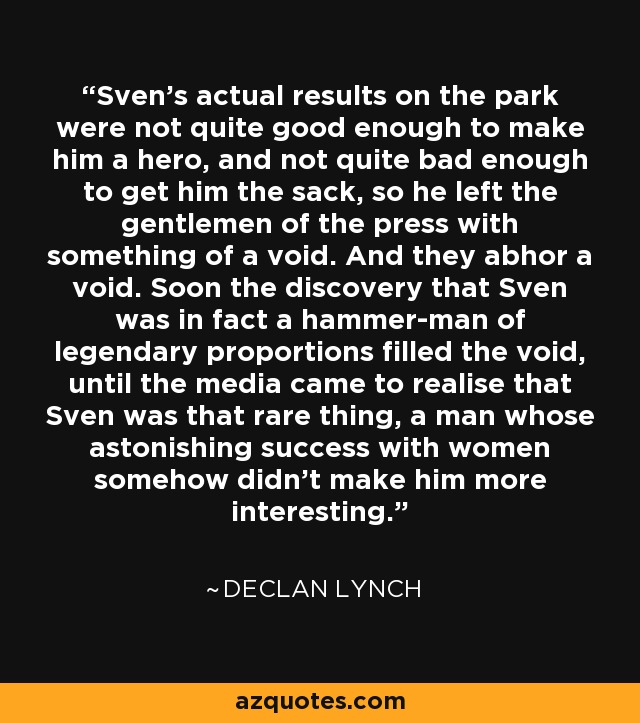 Sven's actual results on the park were not quite good enough to make him a hero, and not quite bad enough to get him the sack, so he left the gentlemen of the press with something of a void. And they abhor a void. Soon the discovery that Sven was in fact a hammer-man of legendary proportions filled the void, until the media came to realise that Sven was that rare thing, a man whose astonishing success with women somehow didn't make him more interesting. - Declan Lynch