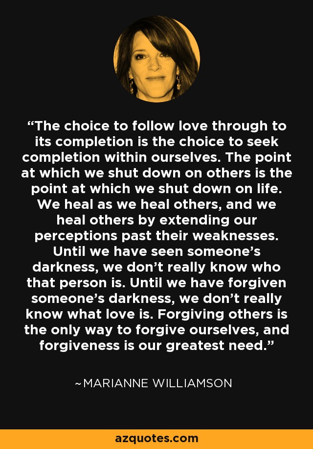 The choice to follow love through to its completion is the choice to seek completion within ourselves. The point at which we shut down on others is the point at which we shut down on life. We heal as we heal others, and we heal others by extending our perceptions past their weaknesses. Until we have seen someone’s darkness, we don’t really know who that person is. Until we have forgiven someone’s darkness, we don’t really know what love is. Forgiving others is the only way to forgive ourselves, and forgiveness is our greatest need. - Marianne Williamson