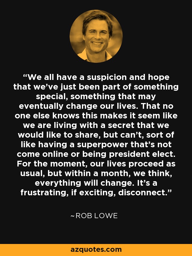 We all have a suspicion and hope that we've just been part of something special, something that may eventually change our lives. That no one else knows this makes it seem like we are living with a secret that we would like to share, but can't, sort of like having a superpower that's not come online or being president elect. For the moment, our lives proceed as usual, but within a month, we think, everything will change. It's a frustrating, if exciting, disconnect. - Rob Lowe