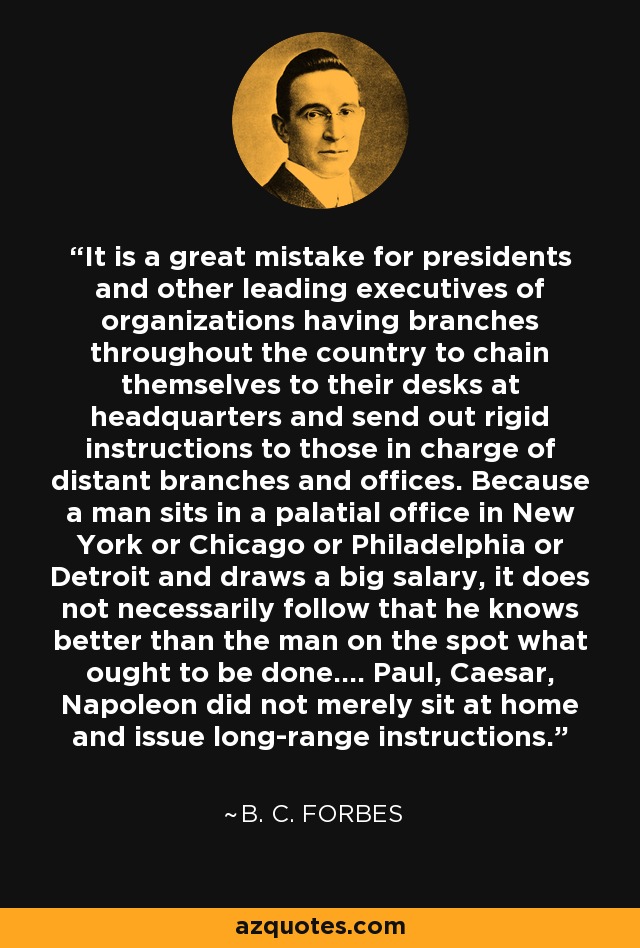 It is a great mistake for presidents and other leading executives of organizations having branches throughout the country to chain themselves to their desks at headquarters and send out rigid instructions to those in charge of distant branches and offices. Because a man sits in a palatial office in New York or Chicago or Philadelphia or Detroit and draws a big salary, it does not necessarily follow that he knows better than the man on the spot what ought to be done.... Paul, Caesar, Napoleon did not merely sit at home and issue long-range instructions. - B. C. Forbes