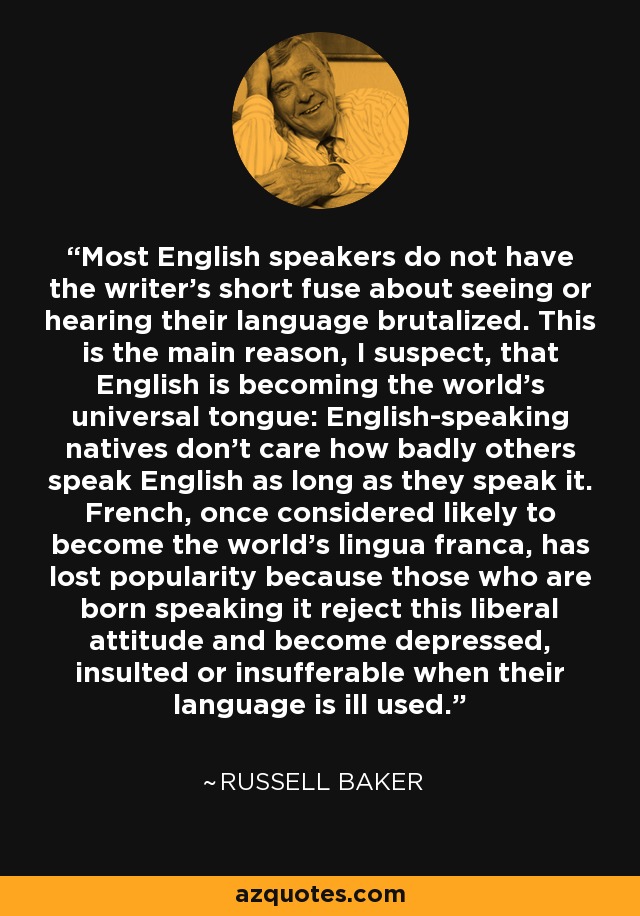Most English speakers do not have the writer's short fuse about seeing or hearing their language brutalized. This is the main reason, I suspect, that English is becoming the world's universal tongue: English-speaking natives don't care how badly others speak English as long as they speak it. French, once considered likely to become the world's lingua franca, has lost popularity because those who are born speaking it reject this liberal attitude and become depressed, insulted or insufferable when their language is ill used. - Russell Baker