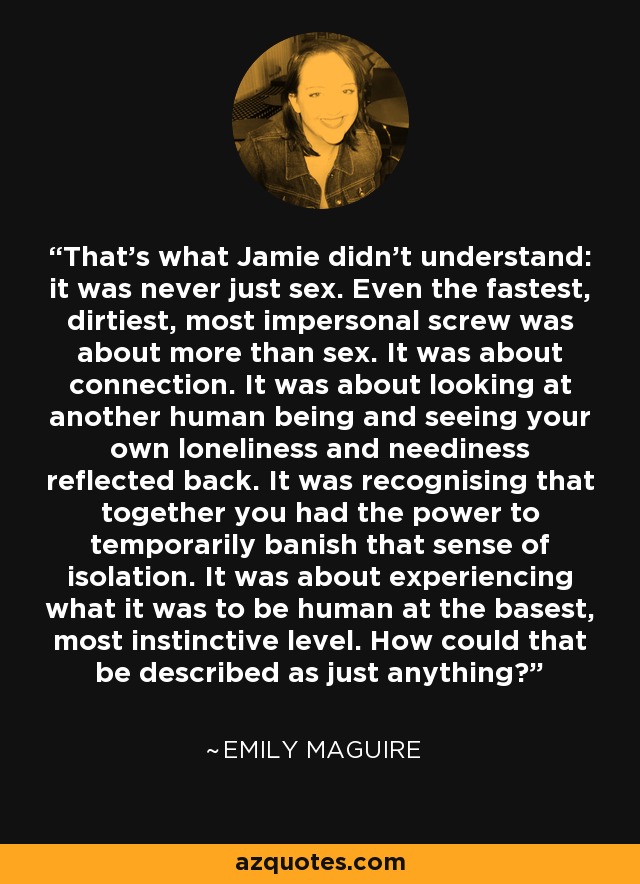 That's what Jamie didn't understand: it was never just sex. Even the fastest, dirtiest, most impersonal screw was about more than sex. It was about connection. It was about looking at another human being and seeing your own loneliness and neediness reflected back. It was recognising that together you had the power to temporarily banish that sense of isolation. It was about experiencing what it was to be human at the basest, most instinctive level. How could that be described as just anything? - Emily Maguire