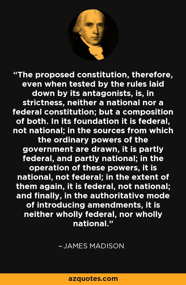 The proposed constitution, therefore, even when tested by the rules laid down by its antagonists, is, in strictness, neither a national nor a federal constitution; but a composition of both. In its foundation it is federal, not national; in the sources from which the ordinary powers of the government are drawn, it is partly federal, and partly national; in the operation of these powers, it is national, not federal; in the extent of them again, it is federal, not national; and finally, in the authoritative mode of introducing amendments, it is neither wholly federal, nor wholly national. - James Madison