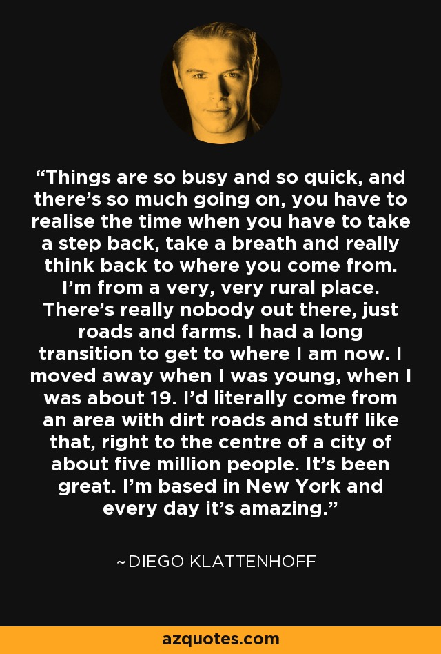 Things are so busy and so quick, and there’s so much going on, you have to realise the time when you have to take a step back, take a breath and really think back to where you come from. I’m from a very, very rural place. There’s really nobody out there, just roads and farms. I had a long transition to get to where I am now. I moved away when I was young, when I was about 19. I’d literally come from an area with dirt roads and stuff like that, right to the centre of a city of about five million people. It’s been great. I’m based in New York and every day it's amazing. - Diego Klattenhoff
