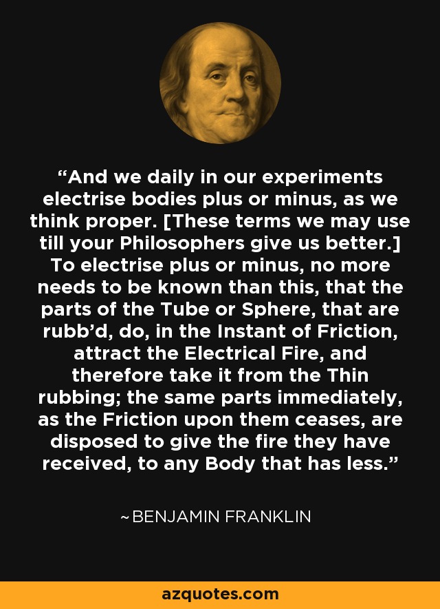 And we daily in our experiments electrise bodies plus or minus, as we think proper. [These terms we may use till your Philosophers give us better.] To electrise plus or minus, no more needs to be known than this, that the parts of the Tube or Sphere, that are rubb'd, do, in the Instant of Friction, attract the Electrical Fire, and therefore take it from the Thin rubbing; the same parts immediately, as the Friction upon them ceases, are disposed to give the fire they have received, to any Body that has less. - Benjamin Franklin