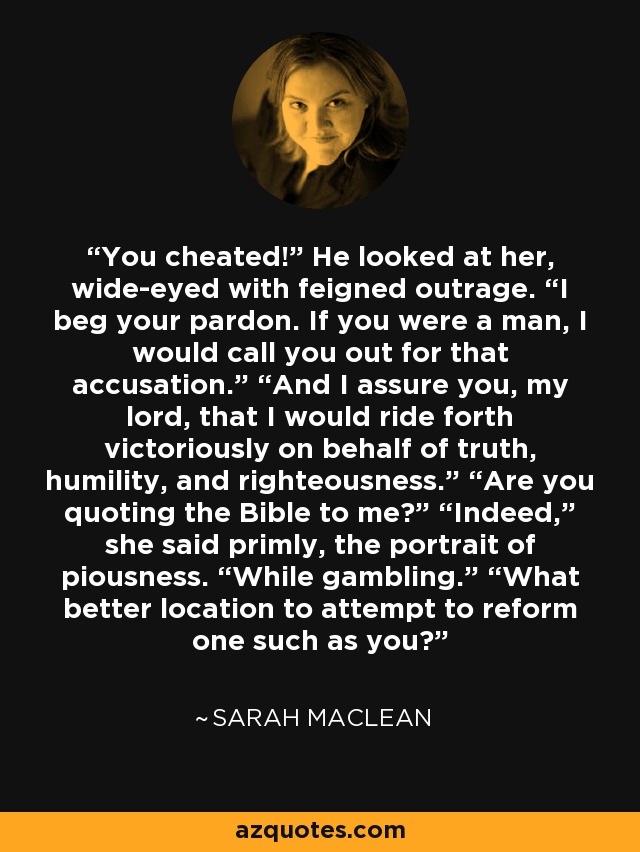 You cheated!” He looked at her, wide-eyed with feigned outrage. “I beg your pardon. If you were a man, I would call you out for that accusation.” “And I assure you, my lord, that I would ride forth victoriously on behalf of truth, humility, and righteousness.” “Are you quoting the Bible to me?” “Indeed,” she said primly, the portrait of piousness. “While gambling.” “What better location to attempt to reform one such as you? - Sarah MacLean