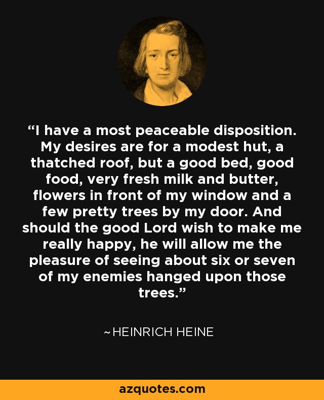 I have a most peaceable disposition. My desires are for a modest hut, a thatched roof, but a good bed, good food, very fresh milk and butter, flowers in front of my window and a few pretty trees by my door. And should the good Lord wish to make me really happy, he will allow me the pleasure of seeing about six or seven of my enemies hanged upon those trees. - Heinrich Heine