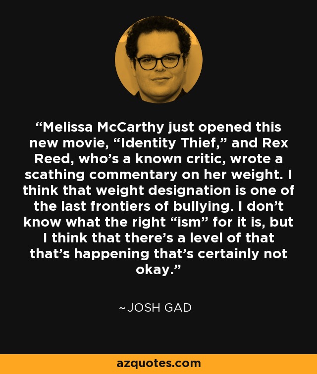Melissa McCarthy just opened this new movie, “Identity Thief,” and Rex Reed, who’s a known critic, wrote a scathing commentary on her weight. I think that weight designation is one of the last frontiers of bullying. I don’t know what the right “ism” for it is, but I think that there’s a level of that that’s happening that’s certainly not okay. - Josh Gad