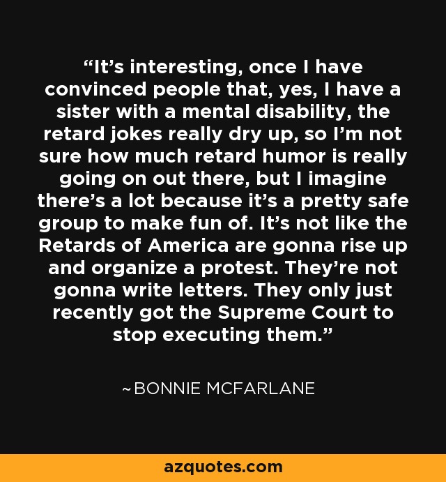 It's interesting, once I have convinced people that, yes, I have a sister with a mental disability, the retard jokes really dry up, so I'm not sure how much retard humor is really going on out there, but I imagine there's a lot because it's a pretty safe group to make fun of. It's not like the Retards of America are gonna rise up and organize a protest. They're not gonna write letters. They only just recently got the Supreme Court to stop executing them. - Bonnie McFarlane