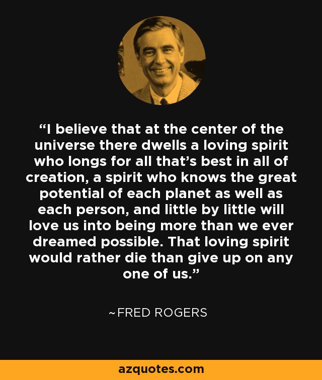 I believe that at the center of the universe there dwells a loving spirit who longs for all that’s best in all of creation, a spirit who knows the great potential of each planet as well as each person, and little by little will love us into being more than we ever dreamed possible. That loving spirit would rather die than give up on any one of us. - Fred Rogers