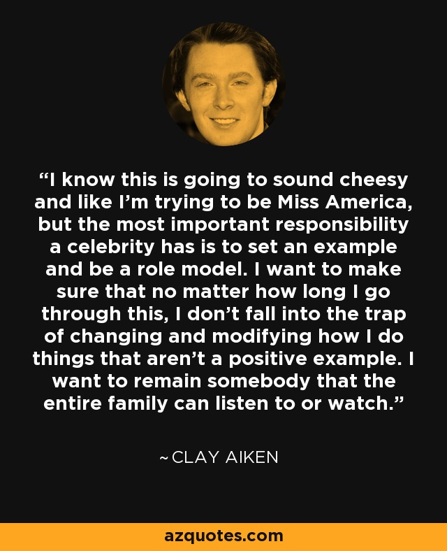 I know this is going to sound cheesy and like I'm trying to be Miss America, but the most important responsibility a celebrity has is to set an example and be a role model. I want to make sure that no matter how long I go through this, I don't fall into the trap of changing and modifying how I do things that aren't a positive example. I want to remain somebody that the entire family can listen to or watch. - Clay Aiken