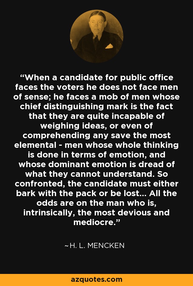 When a candidate for public office faces the voters he does not face men of sense; he faces a mob of men whose chief distinguishing mark is the fact that they are quite incapable of weighing ideas, or even of comprehending any save the most elemental - men whose whole thinking is done in terms of emotion, and whose dominant emotion is dread of what they cannot understand. So confronted, the candidate must either bark with the pack or be lost... All the odds are on the man who is, intrinsically, the most devious and mediocre. - H. L. Mencken